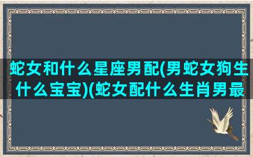 蛇女和什么星座男配(男蛇女狗生什么宝宝)(蛇女配什么生肖男最好 福缘殿)